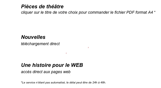 Pièces de théâtre
cliquer sur le titre de votre choix pour commander le fichier PDF format A4 *
La mort de Vladimir
La femme qui tenait un homme en laisse
Le Livre des tempêtes
Nouvelles
téléchargement direct
La nuit. c’est autre chose.pdf
Noël à Tampa.pdf
Une histoire pour le WEB
accès direct aux pages web
La Danse du renard
*Le service n’étant pas automatisé, le délai peut être de 24h à 48h.